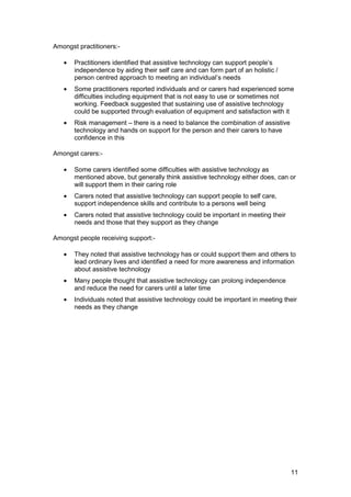Amongst practitioners:­
•	 Practitioners identified that assistive technology can support people’s
independence by aiding their self care and can form part of an holistic /
person centred approach to meeting an individual’s needs
•	 Some practitioners reported individuals and or carers had experienced some
difficulties including equipment that is not easy to use or sometimes not
working. Feedback suggested that sustaining use of assistive technology
could be supported through evaluation of equipment and satisfaction with it
•	 Risk management – there is a need to balance the combination of assistive
technology and hands on support for the person and their carers to have
confidence in this
Amongst carers:­
•	 Some carers identified some difficulties with assistive technology as
mentioned above, but generally think assistive technology either does, can or
will support them in their caring role
•	 Carers noted that assistive technology can support people to self care,
support independence skills and contribute to a persons well being
•	 Carers noted that assistive technology could be important in meeting their
needs and those that they support as they change
Amongst people receiving support:­
•	 They noted that assistive technology has or could support them and others to
lead ordinary lives and identified a need for more awareness and information
about assistive technology
•	 Many people thought that assistive technology can prolong independence
and reduce the need for carers until a later time
•	 Individuals noted that assistive technology could be important in meeting their
needs as they change
11
 