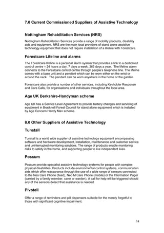  
7.0 Current Commissioned Suppliers of Assistive Technology
Nottingham Rehabilitation Services (NRS)
Nottingham Rehabilitation Services provide a range of mobility products, disability
aids and equipment. NRS are the main local providers of stand alone assistive
technology equipment that does not require installation of a lifeline with Forestcare.
Forestcare Lifeline and alarms
The Forestcare lifeline is a personal alarm system that provides a link to a dedicated
control centre – 24 hours a day, 7 days a week, 365 days a year. The lifeline alarm
connects to the Forestcare control centre through people’s telephone line. The lifeline
comes with a base unit and a pendant which can be worn either on the wrist or
around the neck. The pendant can be worn anywhere in the home or the garden.
Forestcare also provide a number of other services, including Keyholder Response
and Care Calls, for organisations and individuals throughout the local area.
Age UK Berkshire-Handyman scheme
Age UK has a Service Level Agreement to provide battery changes and servicing of
equipment in Bracknell Forest Council for stand alone equipment which is installed
by Age Concern Handy Man scheme.
8.0 Other Suppliers of Assistive Technology
Tunstall
Tunstall is a world wide supplier of assistive technology equipment encompassing
software and hardware development, installation, maintenance and customer service
and uninterrupted monitoring solutions. The range of products enable monitoring
risks to safety in the home, and supporting people to live independent lives.
Possum
Possum provide specialist assistive technology systems for people with complex
physical disabilities. Products include environmental control systems, communication
aids which offer reassurance through the use of a wide range of sensors connected
to the Neo Care Phone (fixed), Neo M Care Phone (mobile) or the Information Pager
(carried by a family member, carer or warden). A call for help will be triggered should
any of the sensors detect that assistance is needed.
Pivotell
Offer a range of reminders and pill dispensers suitable for the merely forgetful to
those with significant cognitive impairment.
14
 