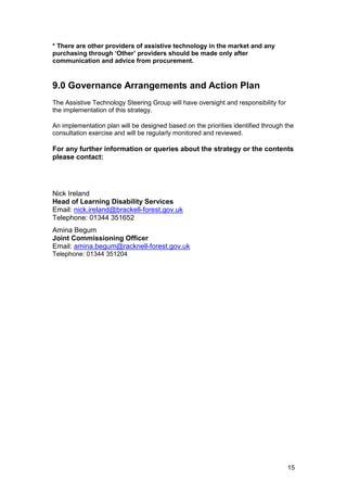 * There are other providers of assistive technology in the market and any
purchasing through ‘Other’ providers should be made only after
communication and advice from procurement.
9.0 Governance Arrangements and Action Plan
The Assistive Technology Steering Group will have oversight and responsibility for
the implementation of this strategy.
An implementation plan will be designed based on the priorities identified through the
consultation exercise and will be regularly monitored and reviewed.
For any further information or queries about the strategy or the contents
please contact:
Nick Ireland
Head of Learning Disability Services
Email: nick.ireland@brackell-forest.gov.uk
Telephone: 01344 351652
Amina Begum
Joint Commissioning Officer
Email: amina.begum@racknell-forest.gov.uk
Telephone: 01344 351204
15
 
