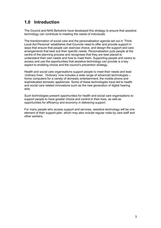 1.0 Introduction

The Council and NHS Berkshire have developed this strategy to ensure that assistive
technology can contribute to meeting the needs of individuals.
The transformation of social care and the personalisation agenda set out in ‘Think
Local Act Personal’ establishes that Councils need to offer and provide support in
ways that ensure that people can exercise choice, and design the support and care
arrangements that best suit their specific needs. Personalisation puts people at the
centre of the planning process and recognises that they are best placed to
understand their own needs and how to meet them. Supporting people and carers to
access and use the opportunities that assistive technology can provide is a key
aspect to enabling choice and the council’s prevention strategy.
Health and social care organisations support people to meet their needs and lead
‘ordinary lives’. ‘Ordinary’ now includes a wide range of advanced technologies –
home computers for a variety of domestic entertainment, the mobile phone and
sophisticated domestic appliances. Some of these technologies have led to health
and social care related innovations such as the new generation of digital hearing
aids.
Such technologies present opportunities for health and social care organisations to
support people to have greater choice and control in their lives, as well as
opportunities for efficiency and economy in delivering support.
For many people who access support and services, assistive technology will be one
element of their support plan, which may also include regular visits by care staff and
other workers.
3
 