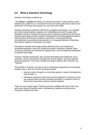2.0 What is Assistive Technology
Assistive Technology is defined as:
“Any device or system that allows an individual to perform a task that they would
otherwise be unable to do, or increase the ease and safety with which a task can be
performed” (The Royal Commission on Long Term Care 1999)
Assistive technology sometimes referred to as adaptive technology, is an umbrella
term that includes assistive, adaptive, and rehabilitative devices for people with
disabilities and also includes the process used in selecting, locating and using them.
Assistive technology promotes greater independence by enabling people to perform
tasks that they were formerly unable to accomplish, or had great difficulty
accomplishing, by providing enhancements to, or changing methods of interacting
with devices needed to accomplish such tasks.
Examples of assistive technology include standing frames, text telephones,
accessible keyboards, large print, Braille and speech recognition software. More
commonly something as universal as dropped curbs, are an architectural application
of assistive technology.
The term “assistive technology” also includes technology that enables the use of
automatic, remote monitoring of emergencies as they happen, as well as general
practical equipment. The former includes the range of options often referred to as
‘Telecare’.
The benefits of ‘Telecare’ can play a role in maintaining independence and allowing
people to stay in their own homes. Examples include:
� raising an alarm through to a monitoring system in cases of emergencies
such as falls, or
� standalone equipment which does not send signals to a response centre
but supports carers through providing local alerts in a person's home, to
let the carer know when a person requires attention.
There are now a large range of Telecare services available with some of the most
well known being the pendant alarm, pill dispenser, telephone prompt service,
movement monitors and more.
4
 
