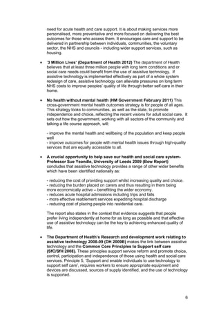 need for acute health and care support. It is about making services more
personalised, more preventative and more focused on delivering the best
outcomes for those who access them. It encourages care and support to be
delivered in partnership between individuals, communities, the voluntary
sector, the NHS and councils - including wider support services, such as
housing.
•	 ‘3 Million Lives’ (Department of Health 2012) The department of Health
believes that at least three million people with long term conditions and or
social care needs could benefit from the use of assistive technology. If
assistive technology is implemented effectively as part of a whole system
redesign of care, assistive technology can alleviate pressures on long term
NHS costs to improve peoples’ quality of life through better self-care in their
home.
•	 No health without mental health (HM Government February 2011) This
cross-government mental health outcomes strategy is for people of all ages.
This strategy looks to communities, as well as the state, to promote
independence and choice, reflecting the recent visions for adult social care. It
sets out how the government, working with all sectors of the community and
talking a life course approach, will:
- improve the mental health and wellbeing of the population and keep people
well
- improve outcomes for people with mental health issues through high-quality
services that are equally accessible to all.
•	 A crucial opportunity to help save our health and social care system-
Professor Sue Yeandle, University of Leeds 2009 (Bow Report)
concludes that assistive technology provides a range of other wider benefits
which have been identified nationally as:
- reducing the cost of providing support whilst increasing quality and choice.

- reducing the burden placed on carers and thus resulting in them being

more economically active – benefitting the wider economy.

- reduces acute hospital admissions including trips and falls

- more effective reablement services expediting hospital discharge

- reducing cost of placing people into residential care.

The report also states in the context that evidence suggests that people

prefer living independently at home for as long as possible and that effective

use of assistive technology can be the key to achieving enhanced quality of

life.

•	 The Department of Health’s Research and development work relating to
assistive technology 2008-09 (DH 2009B) makes the link between assistive
technology and the Common Core Principles to Support self care
(SfC/SfH 2008). These principles support service reform and promote choice,
control, participation and independence of those using health and social care
services. Principle 5, ‘Support and enable individuals to use technology to
support self care’, requires workers to ensure appropriate equipment and
devices are discussed, sources of supply identified, and the use of technology
is supported.
6
 