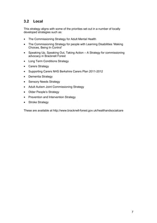 3.2 Local

This strategy aligns with some of the priorities set out in a number of locally
developed strategies such as:
•	 The Commissioning Strategy for Adult Mental Health
•	 The Commissioning Strategy for people with Learning Disabilities ‘Making
Choices, Being In Control’
•	 Speaking Up, Speaking Out, Taking Action – A Strategy for commissioning
advocacy in Bracknell Forest
•	 Long Term Conditions Strategy
•	 Carers Strategy
•	 Supporting Carers NHS Berkshire Carers Plan 2011-2012
•	 Dementia Strategy
•	 Sensory Needs Strategy
•	 Adult Autism Joint Commissioning Strategy
•	 Older People’s Strategy
•	 Prevention and Intervention Strategy
•	 Stroke Strategy
These are available at http://www.bracknell-forest.gov.uk/healthandsocialcare
7
 