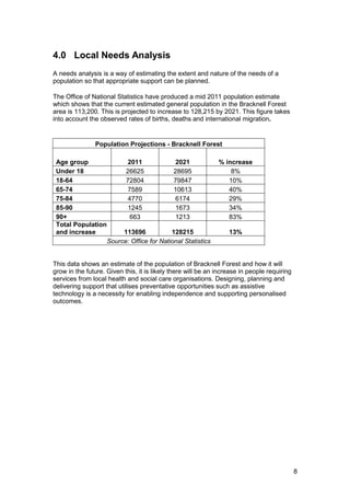 4.0 Local Needs Analysis
A needs analysis is a way of estimating the extent and nature of the needs of a
population so that appropriate support can be planned.
The Office of National Statistics have produced a mid 2011 population estimate
which shows that the current estimated general population in the Bracknell Forest
area is 113,200. This is projected to increase to 128,215 by 2021. This figure takes
into account the observed rates of births, deaths and international migration.
Population Projections - Bracknell Forest
Age group 2011 2021 % increase
Under 18 26625 28695 8%
18-64 72804 79847 10%
65-74 7589 10613 40%
75-84 4770 6174 29%
85-90 1245 1673 34%
90+ 663 1213 83%
Total Population
and increase 113696 128215 13%
Source: Office for National Statistics
This data shows an estimate of the population of Bracknell Forest and how it will
grow in the future. Given this, it is likely there will be an increase in people requiring
services from local health and social care organisations. Designing, planning and
delivering support that utilises preventative opportunities such as assistive
technology is a necessity for enabling independence and supporting personalised
outcomes.
8
 