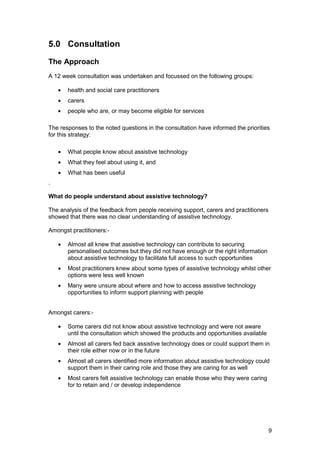5.0 Consultation
The Approach
A 12 week consultation was undertaken and focussed on the following groups:
•	 health and social care practitioners
•	 carers
•	 people who are, or may become eligible for services
The responses to the noted questions in the consultation have informed the priorities
for this strategy:
•	 What people know about assistive technology
•	 What they feel about using it, and
•	 What has been useful
.
What do people understand about assistive technology?
The analysis of the feedback from people receiving support, carers and practitioners
showed that there was no clear understanding of assistive technology.
Amongst practitioners:­
•	 Almost all knew that assistive technology can contribute to securing
personalised outcomes but they did not have enough or the right information
about assistive technology to facilitate full access to such opportunities
•	 Most practitioners knew about some types of assistive technology whilst other
options were less well known
•	 Many were unsure about where and how to access assistive technology
opportunities to inform support planning with people
Amongst carers:­
•	 Some carers did not know about assistive technology and were not aware
until the consultation which showed the products and opportunities available
•	 Almost all carers fed back assistive technology does or could support them in
their role either now or in the future
•	 Almost all carers identified more information about assistive technology could
support them in their caring role and those they are caring for as well
•	 Most carers felt assistive technology can enable those who they were caring
for to retain and / or develop independence
9
 