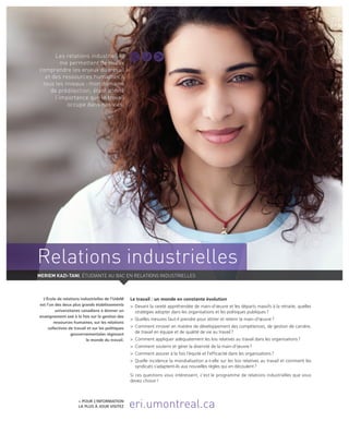 Relations industrielles
Le travail : un monde en constante évolution
>	 Devant la rareté appréhendée de main-d’œuvre et les départs massifs à la retraite, quelles
stratégies adopter dans les organisations et les politiques publiques ?
>	 Quelles mesures faut-il prendre pour attirer et retenir la main-d’œuvre ?
>	 Comment innover en matière de développement des compétences, de gestion de carrière,
de travail en équipe et de qualité de vie au travail ?
>	 Comment appliquer adéquatement les lois relatives au travail dans les organisations ?
>	 Comment soutenir et gérer la diversité de la main-d’œuvre ?
>	 Comment assurer à la fois l’équité et l’efficacité dans les organisations ?
>	Quelle incidence la mondialisation a-t-elle sur les lois relatives au travail et comment les
syndicats s’adaptent-ils aux nouvelles règles qui en découlent ?
Si ces questions vous intéressent, c’est le programme de relations industrielles que vous
devez choisir !
L’École de relations industrielles de l’UdeM
est l’un des deux plus grands établis­sements
universitaires canadiens à donner un
enseignement axé à la fois sur la gestion des
ressources humaines, sur les relations
collectives de travail et sur les politiques
gouvernementales régissant
le monde du travail.
> Pour l’information
la plus à jour visitez eri.umontreal.ca
Les relations industrielles
me permettent de mieux
comprendre les enjeux du travail
et des ressources humaines à
tous les niveaux : mon domaine
de prédilection; étant donné
l’importance que le travail
occupe dans nos vies.
Meriem Kazi-Tani, étudiante au bac en relations industrielles
 