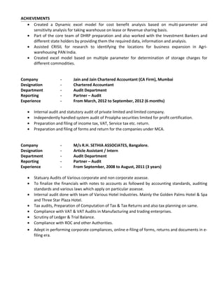 ACHIEVEMENTS
• Created a Dynamic excel model for cost benefit analysis based on multi-parameter and
sensitivity analysis for taking warehouse on lease or Revenue sharing basis.
• Part of the core team of DHRP preparation and also worked with the Investment Bankers and
different state holders by providing them the required data, information and analysis.
• Assisted CRISIL for research to identifying the locations for business expansion in Agri-
warehousing PAN India.
• Created excel model based on multiple parameter for determination of storage charges for
different commodities.
Company - Jain and Jain Chartered Accountant (CA Firm), Mumbai
Designation - Chartered Accountant
Department - Audit Department
Reporting - Partner – Audit
Experience - From March, 2012 to September, 2012 (6 months)
• Internal audit and statutory audit of private limited and limited company.
• Independently handled system audit of Proalpha securities limited for profit certification.
• Preparation and filing of income tax, VAT, Service tax etc. return.
• Preparation and filing of forms and return for the companies under MCA.
Company - M/s R.H. SETHIA ASSOCIATES, Bangalore.
Designation - Article Assistant / Intern
Department - Audit Department
Reporting - Partner – Audit
Experience - From September, 2008 to August, 2011 (3 years)
• Statuary Audits of Various corporate and non corporate assesse.
• To finalize the financials with notes to accounts as followed by accounting standards, auditing
standards and various laws which apply on particular assesse.
• Internal audit done with team of Various Hotel Industries. Mainly the Golden Palms Hotel & Spa
and Three Star Plaza Hotel.
• Tax audits, Preparation of Computation of Tax & Tax Returns and also tax planning on same.
• Compliance with VAT & VAT Audits in Manufacturing and trading enterprises.
• Scrutiny of Ledger & Trial Balance.
• Compliance with ROC and other Authorities.
• Adept in performing corporate compliances, online e-filing of forms, returns and documents in e-
filing era.
 