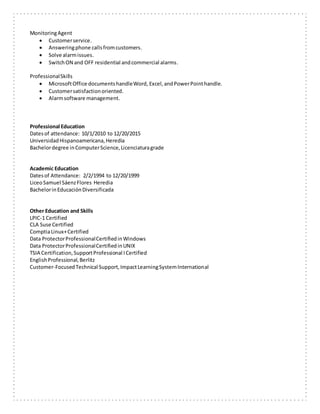MonitoringAgent
 Customerservice.
 Answeringphone callsfromcustomers.
 Solve alarmissues.
 SwitchON and OFF residential andcommercial alarms.
ProfessionalSkills
 MicrosoftOffice documentshandleWord, Excel,andPowerPointhandle.
 Customersatisfactionoriented.
 Alarmsoftware management.
Professional Education
Datesof attendance: 10/1/2010 to 12/20/2015
UniversidadHispanoamericana,Heredia
Bachelordegree inComputerScience,Licenciaturagrade
Academic Education
Datesof Attendance: 2/2/1994 to 12/20/1999
LiceoSamuel SáenzFlores Heredia
BachelorinEducaciónDiversificada
Other Education and Skills
LPIC-1 Certified
CLA Suse Certified
ComptiaLinux+Certified
Data ProtectorProfessionalCertifiedinWindows
Data ProtectorProfessionalCertifiedinUNIX
TSIA Certification,SupportProfessional ICertified
EnglishProfessional,Berlitz
Customer-FocusedTechnical Support,ImpactLearningSystemInternational
 