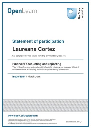 Statement of participation
Laureana Cortez
has completed the free course including any mandatory tests for:
Financial accounting and reporting
This 12-hour free course introduced the basic terminology, purpose and different
types of financial accounting, and the role performed by accountants.
Issue date: 4 March 2016
www.open.edu/openlearn
This statement does not imply the award of credit points nor the conferment of a University Qualification.
This statement confirms that this free course and all mandatory tests were passed by the learner.
Please go to the course on OpenLearn for full details:
http://www.open.edu/openlearn/money-management/financial-accounting-and-reporting/content-section-0
COURSE CODE: B291_1
 