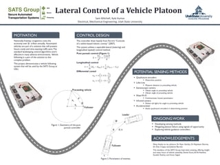 Lateral Control of a Vehicle Platoon
Sam Mitchell, Kyle Hymas
Electrical, Mechanical Engineering, Utah State University
MOTIVATION
Nationally,freeway congestion costs the
economy over $1 trillion annually. Automated
vehicles are part of a solution that will prevent
future costly and time-wasting traffic jams.The
standard lanekeeping control algorithms aren't
effective in many adverse environments. Vehicle
following is a part of the solution to this
complex problem.
This project demonstrates a vehicle following
system that will be used by the SATS Group at
USU.
The controller drew heavily from Ferrin’s “Controls
of a tether-based robotic convoy” (2007).
The system utilizes a separable lateral (steering) and
longitudinal (speed) control method.
Pure pursuit control (Figure 1)
𝑘 =
2𝑒 𝑦
𝑑2 =
2 sin 𝜃
𝑑
Longitudinal control
𝑣 =
𝑘
𝑚
𝑑 𝑛 − 𝑑 𝑑𝑒𝑠 +
𝑐
𝑚
( 𝑣 𝑛+1 − 𝑣 𝑛)
Differential contol
𝑣 𝑅 = 𝑣 1 + 𝑘 ∗
𝐿
2
𝑣 𝐿 = 𝑣 1 − 𝑘 ∗
𝐿
2
Many thanks to my advisors, Dr. Ryan Gerdes, Dr. Rajnikant Sharma,
Dr. Don Cripps, and Jolynne Berrett.
The members of the SATS Group have been amazing, offering insight
and many hours of vehicle assembly. Daniel Dunn,Ali Al-Hashimi,
Soudeh Dadras, and Imran Sajjad.
Follower
Preceeding vehicle
dr
r
ex
ey
Figure 1, Geometry of the pure
pursuit controller
 Quadrature encoders
 Determine position
 Lidar-Lite
 Measure distance to preceding vehicle
 Stereoscopic camera
 Obtain angle to preceding vehicle
 Obtain angle of preceding vehicle
 XbeeWi-Fi
 Communicate known parameters
 Infrared camera
 Detect tail lights for angle to preceding vehicle
 Accelerometer
 Assist quadrature encoders in determining position
Follower
Leader
Figure 2. Parameters of interest.
 Developing sensing methods
 Mitigating platoon failure using signals of opportunity
 Exploring vehicle guidance controllers
ACKNOWLEDGEMENTS
ONGOINGWORK
POTENTIAL SENSING METHODS
CONTROL DESIGN
L
 