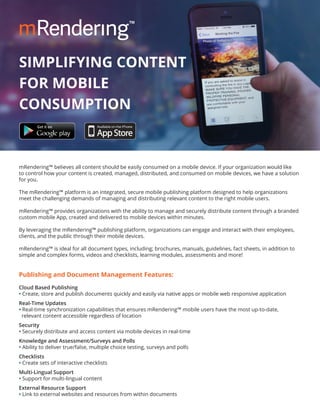 mRendering™ believes all content should be easily consumed on a mobile device. If your organization would like
to control how your content is created, managed, distributed, and consumed on mobile devices, we have a solution
for you.
The mRendering™ platform is an integrated, secure mobile publishing platform designed to help organizations
meet the challenging demands of managing and distributing relevant content to the right mobile users.
mRendering™ provides organizations with the ability to manage and securely distribute content through a branded
custom mobile App, created and delivered to mobile devices within minutes.
By leveraging the mRendering™ publishing platform, organizations can engage and interact with their employees,
clients, and the public through their mobile devices.
mRendering™ is ideal for all document types, including; brochures, manuals, guidelines, fact sheets, in addition to
simple and complex forms, videos and checklists, learning modules, assessments and more!
Publishing and Document Management Features:
Cloud Based Publishing
• Create, store and publish documents quickly and easily via native apps or mobile web responsive application
Real-Time Updates
• Real-time synchronization capabilities that ensures mRendering™ mobile users have the most up-to-date,
relevant content accessible regardless of location
Security
• Securely distribute and access content via mobile devices in real-time
Knowledge and Assessment/Surveys and Polls
• Ability to deliver true/false, multiple choice testing, surveys and polls
Checklists
• Create sets of interactive checklists
Multi-Lingual Support
• Support for multi-lingual content
External Resource Support
• Link to external websites and resources from within documents
SIMPLIFYING CONTENT
FOR MOBILE
CONSUMPTION
 