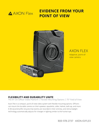 800-978-2737 AXON.IO/FLEX
FLEXIBILITY AND DURABILITY UNITE
The #1 On-Oﬃcer Video Platform | Flexible Mounting Options | 75° Field of View
Axon Flex is a compact, point-of-view video system with flexible mounting options. Officers
can mount the durable camera on their eyewear, epaulette, collar, helmet, ball cap, and more.
A 30-second buffer ensures that events are recorded in their entirety, and retina lowlight
technology automatically adjusts for changes in lighting similar to the human eye.
AXON FLEX
Adaptive, point-of-
view camera
EVIDENCE FROM YOUR
POINT OF VIEW
AXON FLEX
Adaptive, point-of-
view camera
 