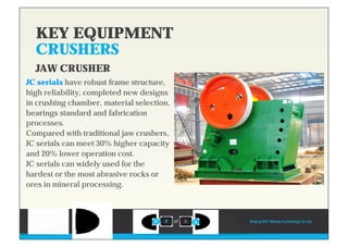 KEY EQUIPMENT
CRUSHERS
4 of 6
JC serials have robust frame structure,
high reliability, completed new designs
in crushing chamber, material selection,
bearings standard and fabrication
processes.
Compared with traditional jaw crushers,
JC serials can meet 30% higher capacity
and 20% lower operation cost.
JC serials can widely used for the
hardest or the most abrasive rocks or
ores in mineral processing.
Beijing HOT Mining Technology Co Ltd
JAW CRUSHER
 
