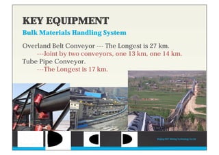 KEY EQUIPMENT
Bulk Materials Handling System
Overland Belt Conveyor --- The Longest is 27 km.
---Joint by two conveyors, one 13 km, one 14 km.
Tube Pipe Conveyor.
---The Longest is 17 km.
Beijing HOT Mining Technology Co Ltd
KEY EQUIPMENT
Bulk Materials Handling System
 