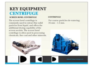 KEY EQUIPMENT
CENTRIFUGE
SCREEN BOWL CENTRIFUGE
The screen bowl centrifuge is
commonly used to extract fine solid
particles from liquid, and offers the
additional drying capability of the
screen section. The screen bowl
centrifuge is often used in processing
chemicals, fine coal and other minerals.
CENTRIFUGE
For coarse particles de-watering.
25 mm ~ 1.5 mm.
Beijing HOT Mining Technology Co Ltd
 