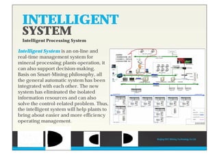 INTELLIGENT
SYSTEM
Intelligent Processing System
Intelligent System is an on-line and
real-time management system for
mineral processing plants operation, it
can also support decision-making.
Basis on Smart-Mining philosophy, all
the general automatic system has been
integrated with each other. The new
system has eliminated the isolated
information resources and can also
solve the control-related problem. Thus,
the intelligent system will help plants to
bring about easier and more efficiency
operating management.
INTELLIGENT
Beijing HOT Mining Technology Co Ltd
 