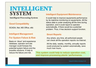 Beijing HOT Mining Technology Co Ltd
INTELLIGENT
SYSTEM
Intelligent Processing System
Good Compatibility
SCADA, Net, MS Office, etc
Intelligent Management
For System Failure & Risk
Basis on ‘cloud’and experience
database, operator and site
manager could foresee the
potential system failure and the
possible solutions. It help to
reduce the failure and risk.
Intelligent Equipment Maintenance
It could help to improve equipments performance
by its real-time monitoring on equipments. All the
status data is under analyzing all the time during
operation, and it could report to operator
automatically, if there would be a potential
problem. Thus, it has decision support function.
Smart Reports
Any where, any time, all authorized people
can check all the operation reports via Internet.
All the daily, weekly, monthly, annually reports
could produced by system automatically, save
much man hours.
This system could help to reduce operation cost,
and improve processing plants’performance.
 