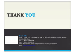 THANK YOU
Contact Us
Add: Room 1016, Tower B FULLLINK, No.18 ChaoYangMenWai Street, Beijing,
100020, P.R.China
Tel: +86 10-6588 6208
Fax: +86 10-6588 6209
Email: hhuang@hot-mining.com (International Business Development)
Web: www.hot-mining.com
 