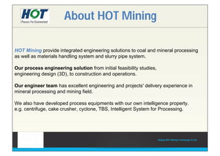 HOT Mining provide integrated engineering solutions to coal and mineral processing
as well as materials handling system and slurry pipe system.
Our process engineering solution from initial feasibility studies,
engineering design (3D), to construction and operations.
Our engineer team has excellent engineering and projects' delivery experience in
mineral processing and mining field.
We also have developed process equipments with our own intelligence property.
e.g. centrifuge, cake crusher, cyclone, TBS, Intelligent System for Processing.
About HOT Mining
Beijing HOT Mining Technology Co Ltd
 