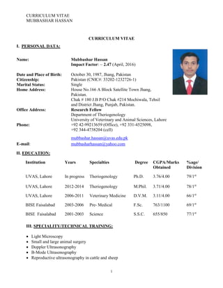 CURRICULUM VITAE
MUBBASHAR HASSAN
1
CURRICULUM VITAE
I. PERSONAL DATA:
Name: Mubbashar Hassan
Impact Factor: ~ 2.47 (April, 2016)
Date and Place of Birth: October 30, 1987, Jhang, Pakistan
Citizenship: Pakistan (CNIC#: 33202-1232726-1)
Marital Status: Single
Home Address: House No.166 A Block Satellite Town Jhang,
Pakistan.
Chak # 180 J.B P/O Chak #214 Mochiwala, Tehsil
and District Jhang, Punjab, Pakistan.
Office Address: Research Fellow
Department of Theriogenology
University of Veterinary and Animal Sciences, Lahore
Phone: +92 42-99213659 (Office), +92 331-4525098,
+92 344-4738204 (cell)
E-mail: mubbasharhassan@yahoo.com
mubbashar.hassan@uvas.edu.pk
II. EDUCATION:
Institution Years Specialties Degree CGPA/Marks
Obtained
%age/
Division
UVAS, Lahore In progress Theriogenology Ph.D. 3.76/4.00 79/1st
UVAS, Lahore 2012-2014 Theriogenology M.Phil. 3.71/4.00 78/1st
UVAS, Lahore 2006-2011 Veterinary Medicine D.V.M. 3.11/4.00 66/1st
BISE Faisalabad 2003-2006 Pre- Medical F.Sc. 763/1100 69/1st
BISE Faisalabad 2001-2003 Science S.S.C. 655/850 77/1st
III. SPECIALITY/TECHNICAL TRAINING:
 Light Microscopy
 Small and large animal surgery
 Doppler Ultrasonography
 B-Mode Ultrasonography
 Reproductive ultrasonography in cattle and sheep
 