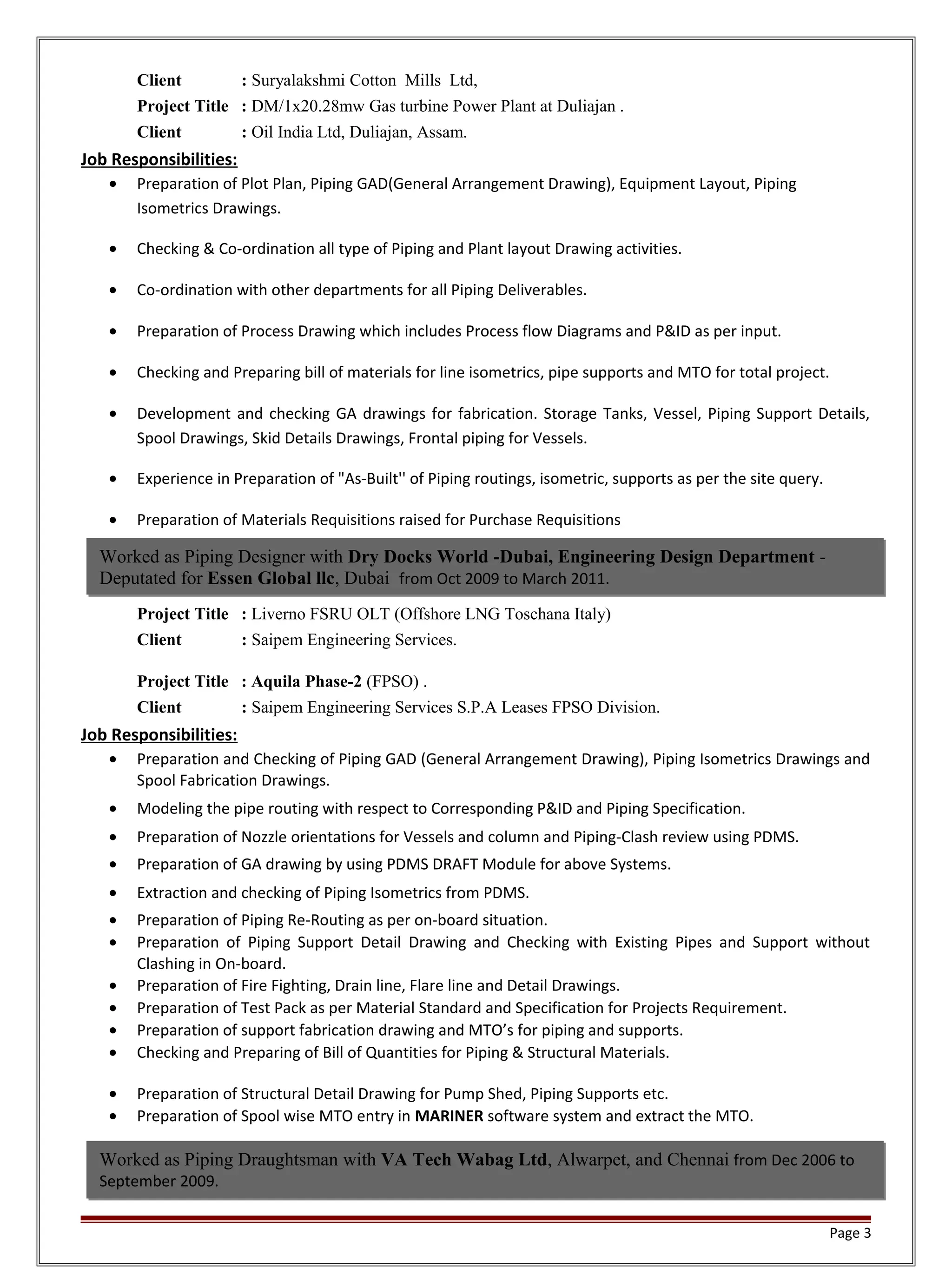 Client : Suryalakshmi Cotton Mills Ltd,
Project Title : DM/1x20.28mw Gas turbine Power Plant at Duliajan .
Client : Oil India Ltd, Duliajan, Assam.
Job Responsibilities:
• Preparation of Plot Plan, Piping GAD(General Arrangement Drawing), Equipment Layout, Piping
Isometrics Drawings.
• Checking & Co-ordination all type of Piping and Plant layout Drawing activities.
• Co-ordination with other departments for all Piping Deliverables.
• Preparation of Process Drawing which includes Process flow Diagrams and P&ID as per input.
• Checking and Preparing bill of materials for line isometrics, pipe supports and MTO for total project.
• Development and checking GA drawings for fabrication. Storage Tanks, Vessel, Piping Support Details,
Spool Drawings, Skid Details Drawings, Frontal piping for Vessels.
• Experience in Preparation of "As-Built'' of Piping routings, isometric, supports as per the site query.
• Preparation of Materials Requisitions raised for Purchase Requisitions
Project Title : Liverno FSRU OLT (Offshore LNG Toschana Italy)
Client : Saipem Engineering Services.
Project Title : Aquila Phase-2 (FPSO) .
Client : Saipem Engineering Services S.P.A Leases FPSO Division.
Job Responsibilities:
• Preparation and Checking of Piping GAD (General Arrangement Drawing), Piping Isometrics Drawings and
Spool Fabrication Drawings.
• Modeling the pipe routing with respect to Corresponding P&ID and Piping Specification.
• Preparation of Nozzle orientations for Vessels and column and Piping-Clash review using PDMS.
• Preparation of GA drawing by using PDMS DRAFT Module for above Systems.
• Extraction and checking of Piping Isometrics from PDMS.
• Preparation of Piping Re-Routing as per on-board situation.
• Preparation of Piping Support Detail Drawing and Checking with Existing Pipes and Support without
Clashing in On-board.
• Preparation of Fire Fighting, Drain line, Flare line and Detail Drawings.
• Preparation of Test Pack as per Material Standard and Specification for Projects Requirement.
• Preparation of support fabrication drawing and MTO’s for piping and supports.
• Checking and Preparing of Bill of Quantities for Piping & Structural Materials.
• Preparation of Structural Detail Drawing for Pump Shed, Piping Supports etc.
• Preparation of Spool wise MTO entry in MARINER software system and extract the MTO.
Page 3
Worked as Piping Draughtsman with VA Tech Wabag Ltd, Alwarpet, and Chennai from Dec 2006 to
September 2009.
Worked as Piping Designer with Dry Docks World -Dubai, Engineering Design Department -
Deputated for Essen Global llc, Dubai from Oct 2009 to March 2011.
 