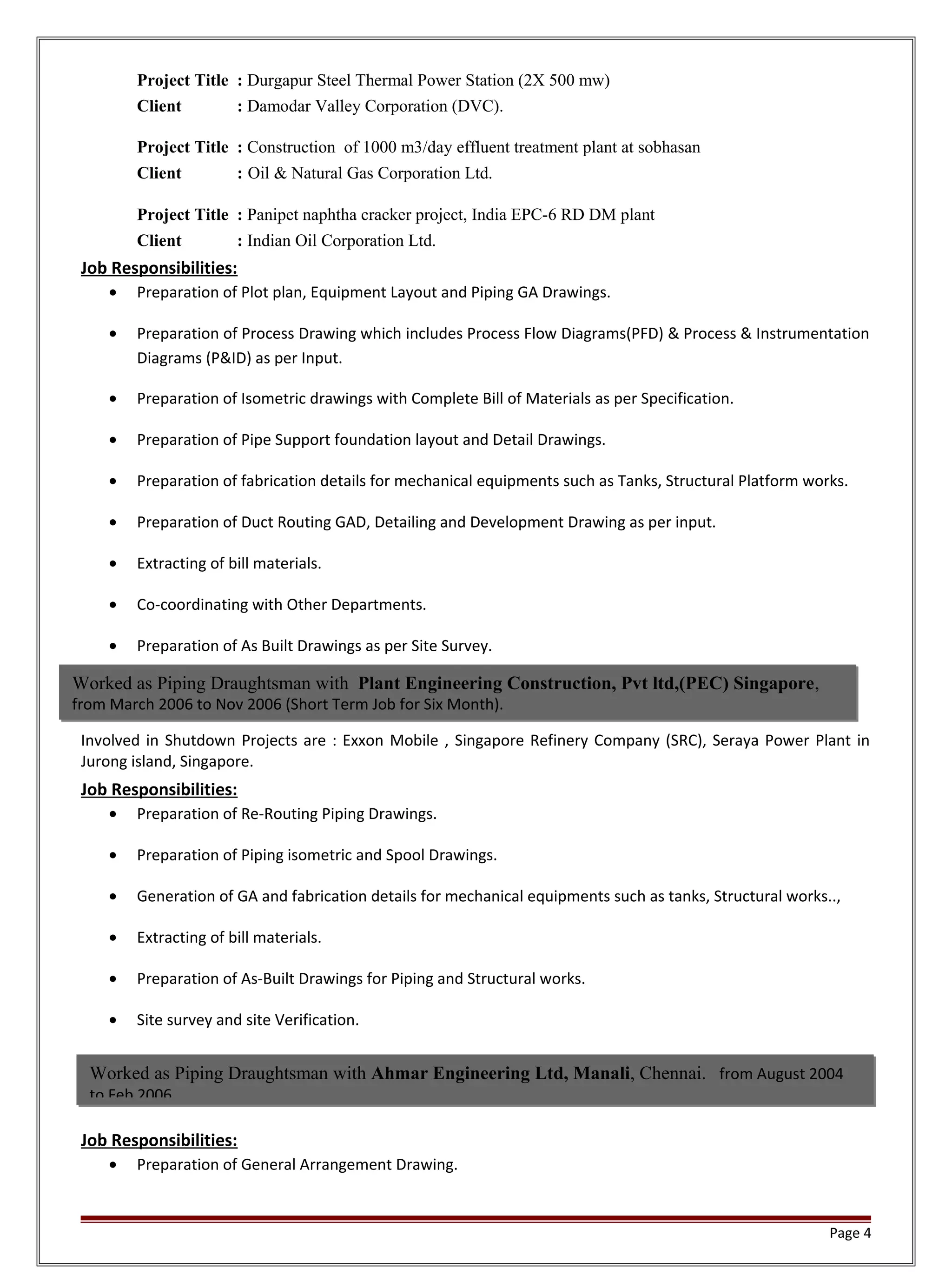 Project Title : Durgapur Steel Thermal Power Station (2X 500 mw)
Client : Damodar Valley Corporation (DVC).
Project Title : Construction of 1000 m3/day effluent treatment plant at sobhasan
Client : Oil & Natural Gas Corporation Ltd.
Project Title : Panipet naphtha cracker project, India EPC-6 RD DM plant
Client : Indian Oil Corporation Ltd.
Job Responsibilities:
• Preparation of Plot plan, Equipment Layout and Piping GA Drawings.
• Preparation of Process Drawing which includes Process Flow Diagrams(PFD) & Process & Instrumentation
Diagrams (P&ID) as per Input.
• Preparation of Isometric drawings with Complete Bill of Materials as per Specification.
• Preparation of Pipe Support foundation layout and Detail Drawings.
• Preparation of fabrication details for mechanical equipments such as Tanks, Structural Platform works.
• Preparation of Duct Routing GAD, Detailing and Development Drawing as per input.
• Extracting of bill materials.
• Co-coordinating with Other Departments.
• Preparation of As Built Drawings as per Site Survey.
Involved in Shutdown Projects are : Exxon Mobile , Singapore Refinery Company (SRC), Seraya Power Plant in
Jurong island, Singapore.
Job Responsibilities:
• Preparation of Re-Routing Piping Drawings.
• Preparation of Piping isometric and Spool Drawings.
• Generation of GA and fabrication details for mechanical equipments such as tanks, Structural works..,
• Extracting of bill materials.
• Preparation of As-Built Drawings for Piping and Structural works.
• Site survey and site Verification.
Job Responsibilities:
• Preparation of General Arrangement Drawing.
Page 4
Worked as Piping Draughtsman with Ahmar Engineering Ltd, Manali, Chennai. from August 2004
to Feb 2006
Worked as Piping Draughtsman with Plant Engineering Construction, Pvt ltd,(PEC) Singapore,
from March 2006 to Nov 2006 (Short Term Job for Six Month).
 