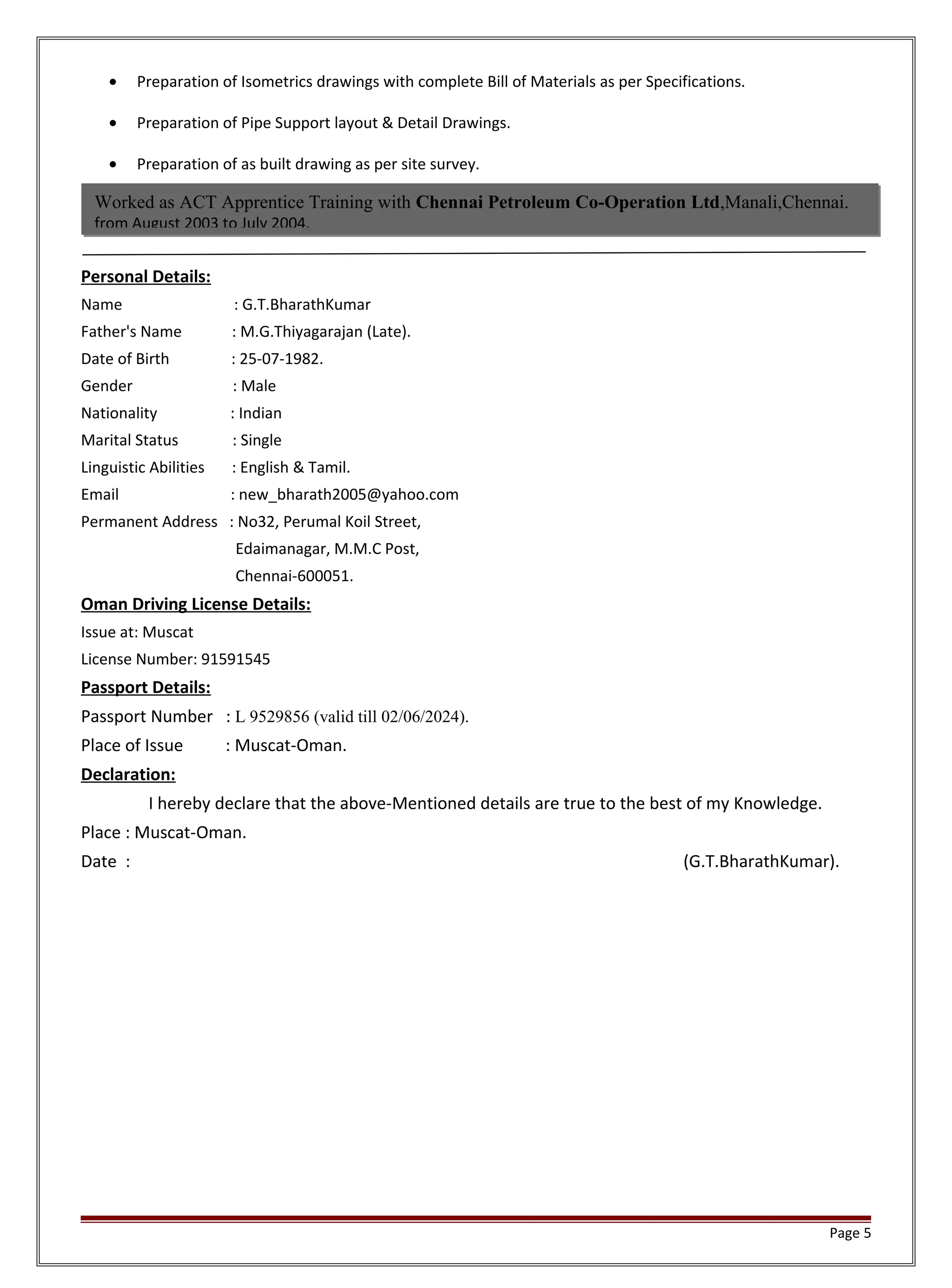 • Preparation of Isometrics drawings with complete Bill of Materials as per Specifications.
• Preparation of Pipe Support layout & Detail Drawings.
• Preparation of as built drawing as per site survey.
Personal Details:
Name : G.T.BharathKumar
Father's Name : M.G.Thiyagarajan (Late).
Date of Birth : 25-07-1982.
Gender : Male
Nationality : Indian
Marital Status : Single
Linguistic Abilities : English & Tamil.
Email : new_bharath2005@yahoo.com
Permanent Address : No32, Perumal Koil Street,
Edaimanagar, M.M.C Post,
Chennai-600051.
Oman Driving License Details:
Issue at: Muscat
License Number: 91591545
Passport Details:
Passport Number : L 9529856 (valid till 02/06/2024).
Place of Issue : Muscat-Oman.
Declaration:
I hereby declare that the above-Mentioned details are true to the best of my Knowledge.
Place : Muscat-Oman.
Date : (G.T.BharathKumar).
Page 5
Worked as ACT Apprentice Training with Chennai Petroleum Co-Operation Ltd,Manali,Chennai.
from August 2003 to July 2004.
 