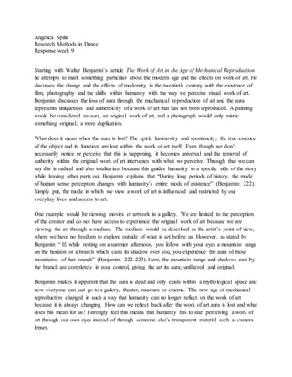 Angelica Spilis 
Research Methods in Dance 
Response week 9 
Starting with Walter Benjamin’s article The Work of Art in the Age of Mechanical Reproduction 
he attempts to mark something particular about the modern age and the effects on work of art. He 
discusses the change and the effects of modernity in the twentieth century with the existence of 
film, photography and the shifts within humanity with the way we perceive visual work of art. 
Benjamin discusses the loss of aura through the mechanical reproduction of art and the aura 
represents uniqueness and authenticity of a work of art that has not been reproduced. A painting 
would be considered an aura, an original work of art, and a photograph would only mimic 
something original; a mere duplication. 
What does it mean when the aura is lost? The spirit, luminosity and spontaneity; the true essence 
of the object and its function are lost within the work of art itself. Even though we don’t 
necessarily notice or perceive that this is happening, it becomes universal and the removal of 
authority within the original work of art intervenes with what we perceive. Through that we can 
say this is radical and also totalitarian because this guides humanity to a specific side of the story 
while leaving other parts out. Benjamin explains that “During long periods of history, the mode 
of human sense perception changes with humanity’s entire mode of existence” (Benjamin: 222). 
Simply put, the mode in which we view a work of art is influenced and restricted by our 
everyday lives and access to art. 
One example would be viewing movies or artwork in a gallery. We are limited to the perception 
of the creator and do not have access to experience the original work of art because we are 
viewing the art through a medium. The medium would be described as the artist’s point of view, 
where we have no freedom to explore outside of what is set before us. However, as stated by 
Benjamin “ If, while resting on a summer afternoon, you follow with your eyes a mountain range 
on the horizon or a branch which casts its shadow over you, you experience the aura of those 
mountains, of that branch” (Benjamin: 222-223). Here, the mountain range and shadows cast by 
the branch are completely in your control, giving the art its aura; unfiltered and original. 
Benjamin makes it apparent that the aura is dead and only exists within a mythological space and 
now everyone can just go to a gallery, theater, museum or cinema. This new age of mechanical 
reproduction changed in such a way that humanity can no longer reflect on the work of art 
because it is always changing. How can we reflect back after the work of art aura is lost and what 
does this mean for us? I strongly feel this means that humanity has to start perceiving a work of 
art through our own eyes instead of through someone else’s transparent material such as camera 
lenses. 
 