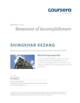 coursera.org
Statement of Accomplishment
AUGUST 21, 2015
SHINGKHAR KEZANG
HAS SUCCESSFULLY COMPLETED THE COPENHAGEN BUSINESS SCHOOL'S ONLINE OFFERING OF
Social Entrepreneurship
In this course students learned how to create societal impact
through Social Entrepreneurship (S-ENT). Students were
introduced to S-ENT examples, and identified an opportunity to
address social problems. They also had the opportunity to create a
business plan.
PROFESSOR KAI HOCKERTS
DEPARTMENT OF INTERCULTURAL COMMUNICATION AND MANAGEMENT
COPENHAGEN BUSINESS SCHOOL
PLEASE NOTE: THE ONLINE OFFERING OF THIS CLASS DOES NOT REFLECT THE ENTIRE CURRICULUM OFFERED TO STUDENTS ENROLLED AT
COPENHAGEN BUSINESS SCHOOL. IT DOES NOT CONFER A COPENHAGEN BUSINESS SCHOOL GRADE OR CREDIT; IT DOES NOT CONFER A
COPENHAGEN BUSINESS SCHOOL DEGREE; AND IT DOES NOT VERIFY THE IDENTITY OF THE STUDENT.
 
