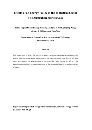 Effects of an Energy Policy in the Industrial Sector
The Australian Market Case
Selma Dogic, Meihua Huang, Mianfeng Liu, Syed N. Miah, Qinpeng Wang,
Michael S. Williams, and Yang Yang
Department of Economics, Georgia Institute of Technology
December 02, 2014
Abstract
This paper aims to depict the market for electricity in the industrial sector of Australia	 	 	 	 	 	 	 	 	 	 	 	 	 	 	
and to show the impacts that a government intervention would have. Specifically, this	 	 	 	 	 	 	 	 	 	 	 	 	
paper investigates the effectiveness of the Australia Clean Energy Act of 2011 by	 	 	 	 	 	 	 	 	 	 	 	 	
examining the industry response in regard to the demand of electricity and the output	 	 	 	 	 	 	 	 	 	 	 	 	 	
of	goods.
Keywords: Energy market, energy intensive industries, industrial energy demand
JEL Codes: D00, D4, Q4
 
