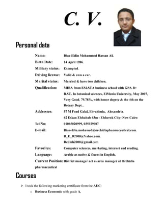 C. V.
Personal data
Name: Diaa Eldin Mohammed Hassan Ali.
Birth Date: 14 April 1986.
Military status: Exempted.
Driving license: Valid & own a car.
Marital status: Married & have two children.
Qualification: MIBA from ESLSCA business school with GPA B+
B.SC. In botanical sciences, ElMenia University, May 2007,
Very Good, 79.78%, with honor degree & the 4th on the
Botany Dept...
Addresses: 57 M Foad Galal, Ebrahimia, Alexandria.
62 Eskan Elshabab 63m - Elsherok City- New Cairo
Tel No: 01065020999, 035929087
E-mail: Diaaeldin.mohamed@orchidiapharmaceutical.com.
D_E_D2000@Yahoo.com.
Dedmh2000@gmail.com
Favorites: Computer sciences, marketing, internet and reading.
Language: Arabic as native & fluent in English.
Current Position: District manager act as area manager at Orchidia
pharmaceutical
Courses
 I took the following marketing certificate from the AUC:
o Business Economic with grade A.
 