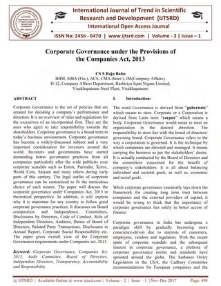 @ IJTSRD | Available Online @ www.ijtsrd.com
ISSN No: 2456
International
Research
Corporate Governance u
the Companies Act, 2013
BBM, MBA (Fin.), ACS, CMA (Inter.)
D-12, Company Affairs Department
Visakhapatnam Steel
ABSTRACT
Corporate Governance is the set of policies that are
created for deciding a company’s performance and
direction. It is an overview of rules and regulations for
the executives of an incorporated firm. They are the
ones who agree to take responsibility towards the
shareholders. Corporate governance is a broad term in
today’s business environment. Corporate governance
has become a widely-discussed subject and a very
important consideration for investors around the
world. Investors and governments have started
demanding better governance practices from all
companies particularly after the wide publicity over
corporate scandals such as Enron, Parmalat, Xerox,
World Com, Satyam and many others during e
parts of this century. The legal outfits of corporate
governance can be customized to fit the meticulous
choice of each wearer. The paper will discuss the
corporate governance under Companies Act, 2013 in
theoretical perspective. In addition, it will
why it is important for any country to follow good
corporate governance practices. It discusses on Board
composition and Independence, Committees,
Disclosures by Directors, Code of Conduct, Role of
Independent Directors, Auditors, Duties of Board o
Directors, Related Party Transactions, Disclosures in
Annual Report, Corporate Social Responsibility etc.
The paper gives overall view of the Corporate
Governance requirements under Companies act, 2013.
Keyword: Corporate Governance, Companies Act,
2013, Audit Committee, Board of Directors,
Independent Directors, Transparency, Accountability
and Responsibility
@ IJTSRD | Available Online @ www.ijtsrd.com | Volume – 2 | Issue – 1 | Nov-Dec 2017
ISSN No: 2456 - 6470 | www.ijtsrd.com | Volume
International Journal of Trend in Scientific
Research and Development (IJTSRD)
International Open Access Journal
Corporate Governance under the Provisions
he Companies Act, 2013
CS S Raja Babu
BBM, MBA (Fin.), ACS, CMA (Inter.), JM(Company Affairs),
12, Company Affairs Department, Rashtriya Ispat Nigam Limited
Visakhapatnam Steel Plant, Visakhapatnam
Corporate Governance is the set of policies that are
created for deciding a company’s performance and
direction. It is an overview of rules and regulations for
firm. They are the
ones who agree to take responsibility towards the
shareholders. Corporate governance is a broad term in
today’s business environment. Corporate governance
discussed subject and a very
stors around the
world. Investors and governments have started
demanding better governance practices from all
companies particularly after the wide publicity over
corporate scandals such as Enron, Parmalat, Xerox,
World Com, Satyam and many others during early
parts of this century. The legal outfits of corporate
governance can be customized to fit the meticulous
choice of each wearer. The paper will discuss the
corporate governance under Companies Act, 2013 in
theoretical perspective. In addition, it will explain
why it is important for any country to follow good
corporate governance practices. It discusses on Board
composition and Independence, Committees,
Disclosures by Directors, Code of Conduct, Role of
Independent Directors, Auditors, Duties of Board of
Directors, Related Party Transactions, Disclosures in
Annual Report, Corporate Social Responsibility etc.
The paper gives overall view of the Corporate
Governance requirements under Companies act, 2013.
Corporate Governance, Companies Act,
2013, Audit Committee, Board of Directors,
Independent Directors, Transparency, Accountability
I. Introduction:
The word Governance is derived from “
which means to steer. Corporate or a
derived from Latin term “corpus
body. Corporate Governance would mean to steer an
organization in the desired direction. The
responsibility to steer lies with the board of directors/
governing board. Corporate Governance refer
way a corporation is governed. It is the technique by
which companies are directed and managed. It means
carrying the business as per the stakeholders’ desire.
It is actually conducted by the Board of Directors and
the committees concerned for the
company’s stakeholders. It is all about balancing
individual and societal goals, as well as, economic
and social goals.
While corporate governance essentially lays down the
framework for creating long term trust between
companies and the external providers of capital, it
would be wrong to think that the importance of
corporate governance lies solely in better access of
finance.
Corporate governance in India has undergone a
paradigm shift by gradually becoming more
conscience-driven due to in
employees, vendors and regulators. With the recent
spate of corporate scandals and the subsequent
interest in corporate governance, a plethora of
corporate governance norms and standards have
sprouted around the globe. The Sarbanes Ox
Legislation in the USA, the Cadbury Committee
recommendations for European companies and the
Dec 2017 Page: 498
| www.ijtsrd.com | Volume - 2 | Issue – 1
Scientific
(IJTSRD)
International Open Access Journal
he Provisions of
JM(Company Affairs),
Rashtriya Ispat Nigam Limited,
The word Governance is derived from “gubernate”
which means to steer. Corporate or a Corporation is
corpus” which means a
body. Corporate Governance would mean to steer an
organization in the desired direction. The
responsibility to steer lies with the board of directors/
governing board. Corporate Governance refers to the
way a corporation is governed. It is the technique by
which companies are directed and managed. It means
carrying the business as per the stakeholders’ desire.
It is actually conducted by the Board of Directors and
the committees concerned for the benefit of
company’s stakeholders. It is all about balancing
individual and societal goals, as well as, economic
While corporate governance essentially lays down the
framework for creating long term trust between
rnal providers of capital, it
would be wrong to think that the importance of
corporate governance lies solely in better access of
Corporate governance in India has undergone a
paradigm shift by gradually becoming more
driven due to interests of customers,
employees, vendors and regulators. With the recent
spate of corporate scandals and the subsequent
interest in corporate governance, a plethora of
corporate governance norms and standards have
sprouted around the globe. The Sarbanes Oxley
Legislation in the USA, the Cadbury Committee
recommendations for European companies and the
 