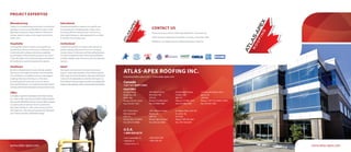www.atlas-apex.com www.atlas-apex.com
Thank you for your interest in Atlas-Apex Roofing Inc. If you have any
further questions regarding our products or services, or how Atlas-Apex
Roofing Inc. can address all your roofing needs, please contact us.
CONTACT US
PROJECT EXPERTISE
Manufacturing
The key in a manufacturing environment is to minimize
downtime as much as possible. With this goal in mind,
Atlas-Apex Roofing Inc. keeps customers informed at
all times about the status of the project and what to
expect next.
Hospitality
The hospitality industry requires a very specific and
sensitive focus. Because the business continues to serve
its clientele while roofing work is being completed,
the perceptions of the location’s customers are critical.
Things like safety, noise control and general cleanliness
all contribute to a positive experience for patrons.
Healthcare
No other roofing situation is more critically sensitive
than work in the healthcare industry. The interruption
of or interference in healthcare services is the biggest
challenge Atlas-Apex Roofing Inc. often faces.
Through good planning and communications,
Atlas-Apex Roofing Inc. can make the transition back to
normalcy with the least disruption to the provision of care.
Office
In a highly competitive marketplace, Atlas-Apex Roofing
Inc. is able to offer commercial and office roofing solutions
that are both affordable and time sensitive.Where keeping
occupancy rates at optimum levels is paramount,
Atlas-Apex Roofing Inc. offers quick turnaround and a
well organized , well communicated process that keeps
your tenants and other stakeholders happy.
Educational
Educational institutions require a very specific and
tactical approach. Scheduling plays a major role in
providing efficient roofing repairs and services.
Atlas-Apex Roofing Inc. takes great pride in our ability
to manage time-sensitive work.
Institutional
Institutional customers are always under pressure to
provide ongoing value based on an ever-changing
revenue stream. It’s the same with the roofing business.
For all our institutional clients, Atlas-Apex Roofing Inc.
provides a flexible range of services to fit any operating
scenario.
Retail
Roof repairs and services in the retail environment
require a solid understanding of how retailers operate.
With a goal of minimal disruption, Atlas-Apex Roofing Inc.
works with all stakeholders to minimize the impact on
bothstaffandcustomers.Again,thepowerofawell-planned
projectiswhatseparatesusfromeveryoneelseinthebusiness.
ATLAS-APEX ROOFING INC.
inquiries@atlas-apex.com | www.atlas-apex.com
U.S.A.
1-888-820-8376
• Fort Lauderdale, FL
• Orlando, FL
• Lehigh Acres, FL
• Moss Point, MS
• New York, NY
Canada
1-877-221-ROOF (7663)
Head Office
65 Disco Road
Etobicoke, ON
M9W 1M2
Phone: 416-421-6244
Fax: 416-421-1661
390 Trillium Drive
Kitchener, ON
N2E 3J3
Phone: 519-894-4422
Fax: 519-894-4487
122 Saunders Road, Unit 2
Barrie, ON
L4M 9A8
Phone: 1-877-221-ROOF (7663)
Fax: 416-421-1661
67 Majors Path, Unit 103
St. John’s, NL
A1A 4Z9
Phone: 709-726-6567
Fax: 709-726-6569
9211 River Drive
Richmond, BC
V6X 1Z1
Phone: 604-273-0845
Fax: 604-273-0848
1401 Atkinson Street
Regina, SK
S4N 7L3
Phone: 306-525-4655
Fax: 306-525-5986
625 Newbold Street
London, ON
N6E 2V1
Phone: 519-686-7474
Fax: 519-686-2396
 