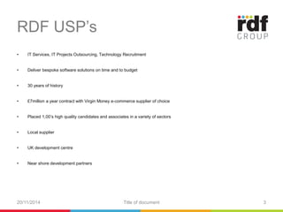 RDF USP’s 
• IT Services, IT Projects Outsourcing, Technology Recruitment 
• Deliver bespoke software solutions on time and to budget 
• 30 years of history 
• £7million a year contract with Virgin Money e-commerce supplier of choice 
• Placed 1,00’s high quality candidates and associates in a variety of sectors 
• Local supplier 
• UK development centre 
• Near shore development partners 
20/11/2014 Title of document 3 
 