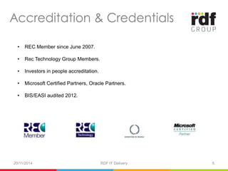 • REC Member since June 2007. 
• Rec Technology Group Members. 
• Investors in people accreditation. 
• Microsoft Certified Partners, Oracle Partners. 
• BIS/EASI audited 2012. 
20/11/2014 RDF IT Delivery 5 
 