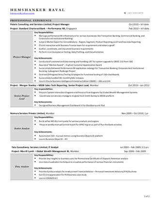 1 of 2
H E M S H A N K E R R A V A L
h m r av al @ y ah o o .c o m M +6 5 -9 3 9 1 3 8 7 0
PROFESSIONAL EXPERIENCE
Polaris Consulting and Services Limited, Project Manager Oct 2010 – till date
Project: Standard Chartered Bank – Performance MI, Singapore Feb 2012 – till date
Project Manager
Key Responsibilities:
 Manage performance MI infrastructure for various businesses like Transaction Banking, Commercial Banking, and
Corporate and InstitutionalBanking
 Subject Matter Expert for Consolidations - Region, Segment, Product Reporting andFranchise view Reporting
 Client interactionwith BusinessFinance team for requirement andobtainsignoff
 Gather, coordinate, and document business requirements
 Perform User Acceptance Testing, Data Profiling, and Documentation
Key Achievements:
 Conducted Functional anddata testing and handling UAT for system upgrade to OBIEE 11G from 10G
 Awarded“Merlion Award” – Highest Customer AppreciationAward
 SuccessfullyDelivered Performance MI application redesignfor Transaction Banking, Corporate And Institutional
Banking, Subsegment Redesign Project
 Devised Orthogonal ArrayTesting Strategiesfor functional testingof 150+ dashboards
 Successfullyhandled 30+ monthlyBAU releases
 Learnt Oracle BusinessIntelligence Enterprise Edition (OBIEE) – 10G and11G
Project: Morgan Stanley – MSSB Sales Tech Reporting, Senior Project Lead, Mumbai Oct 2010 – Jan 2012
Senior Project
Lead
Key responsibilities:
 Prepare System Interactiondiagrams andProcessFlowdiagrams for Global Wealth Management Systems
 Coordinate conversionstrategy to migrate from Smith Barneyto MSSB platform
Key Achievements:
 DesignedBusiness Management Dashboard UI for Blackberryand iPad
Nomura Services Private Limited, Mumbai Nov 2009 – Oct 2010, 1 yr
Senior Analyst
Key Responsibilities:
 Build ad hoc MIS & client packs for various products andregions
 Prepare weeklymanualControl report for APACregion as part of Runthe Bank activities
Key Achievements:
 Automated150+ manual metrics using BusinessObjects XI platform
 Learnt Business Object XI – R3
Tata Consultancy Services Limited, IT Analyst Jul 2003 – Feb 2009,5.5 yrs
Project: Merrill Lynch – Global Wealth Management BI, Mumbai Sep 2008 – Feb 2009
Data Analyst
Key Responsibilities:
 Provide keyinsights to business users for Promotional Certificate of Deposits Retention analysis
 Use data visualizationtechniquesto visualize performance of various financial instruments
Key Achievements:
 Providedpolicyanalysis for newlyjoined FinancialAdvisor – PersonalInvestment Advisory(PIA)Business
 Got Client appreciationfor PIA Business case study
 Learnt COGNOS 8.3
 