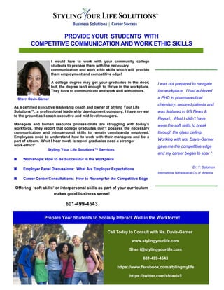 PROVIDE YOUR STUDENTS WITH
COMPETITIVE COMMUNICATION AND WORK ETHIC SKILLS
I was not prepared to navigate
the workplace. I had achieved
a PHD in pharmaceutical
chemistry, secured patents and
was featured in US News &
Report. What I didn’t have
were the soft skills to break
through the glass ceiling.
Working with Ms. Davis-Garner
gave me the competitive edge
and my career began to soar “
Dr. T. Solomon
International Nutraceutical Co. of America
Call Today to Consult with Ms. Davis-Garner
www.stylingyourlife.com
Sherri@stylingyourlife.com
601-499-4543
https://www.facebook.com/stylingmylife
https://twitter.com/sfdavis5
Prepare Your Students to Socially Interact Well in the Workforce!
I would love to work with your community college
students to prepare them with the necessary
communication and work ethic skills which will provide
them employment and competitive edge!
A college degree may get your graduates in the door;
but, the degree isn’t enough to thrive in the workplace.
They have to communicate and work well with others.
Sherri Davis-Garner
As a certified executive leadership coach and owner of Styling Your Life
Solutions™, a professional leadership development company, I have my ear
to the ground as I coach executive and mid-level managers.
Managers and human resource professionals are struggling with today’s
workforce. They report that college graduates don’t possess the necessary
communication and interpersonal skills to remain consistently employed.
Employees need to understand how to work with their managers and be a
part of a team. What I hear most, is recent graduates need a stronger
work-ethic!”
Styling Your Life Solutions™ Services:
◙ Workshops: How to Be Successful In the Workplace
◙ Employer Panel Discussions: What Are Employer Expectations
◙ Career Center Consultations: How to Revamp for the Competitive Edge
Offering ‘soft skills’ or interpersonal skills as part of your curriculum
makes good business sense!
601-499-4543
 