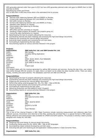 APO generates planned order then goes to ECC but here APO generates planned order and goes to AMAPS then to HUB
and then to ECC6.
Manufacturing orders are firmed.
ECC to APO then in APO they know what is the estimated time to process.
Responsibilities:
 Planned order balancing between APO and AMAPS on Monday.
 Firmed order balancing between ECC and AMAPS on Monday.
 ESI buffer extract on Monday.
 Firmed order balancing between ECC and AMAPS on Friday.
 Obsolete order deletion on request.
 Intermediate order balancing on Monday.
 Ticket resolving.
 APO (PA2) and ECC activities on request.
 Handling in flight projects (At present, two projects going on)
 Control file data maintenance on request.
 Spearheading the team & properly allocating the resources.
 Coordinating internal and client meetings and reviewing the high level design documents.
 Preparing and reviewing the internal design documents.
 Executing impact analysis and reviewing the unit test cases.
 Formulating & implementing the test cases.
 Documenting reports on various activities followed in the project.
Projects:
Organization: IBM India Pvt. Ltd. and IBM Canada Pvt. Ltd.
Client: IBM Canada
Project: Canadian Billing Application
Platform: MVS
Language: PLI
Tools: SDSF, SCLM, SPUFI, FILE MANAGER
Database DB2, IMS DB
Duration: June 2008 to till Dec 2012
Team: 19
Role: Project Lead
Description:
This project deals with the revenue generated by selling IBM products and services. During the day time, user enters
data online through IMS DC screens. In night, there is a batch run to collect the data inputted online. There are daily,
weekly, monthly and yearly batches. The databases used here are DB2 and IMS DB.
Responsibilities:
 Spearheading the team & properly allocating the resources.
 Coordinating internal and client meetings and reviewing the high level design documents.
 Preparing and reviewing the internal design documents.
 Performing coding using languages like: JCL, PLI, DB2 – SQL & IMS DB.
 Executing impact analysis and reviewing the unit test cases.
 Formulating & implementing the test cases.
 Delivering production and test platform Level 3 Support.
 Documenting reports on various activities followed in the project.
Organization: IBM India Pvt. Ltd.
Client: IBM US
Project: FMS Data Converter (IGA)
Platform: MVS
Languages: PLI
Tools: SDSF, SCLM & SPUFI
Database: DB2
Duration: Aug’06 to Jun’08
Team Size 7
Role: Team Member
Description:
This is one of the internal Projects in IBM. Major Functions include receiving measurement and reference data from
different sources, Enrichment and reformat of the files, sending the enriched files in a special format to FMS system,
Making reference and measurement data available for CMDW and ALPS systems. The process is entirely a batch process
designed with mostly PL1 and DB2.
Responsibilities:
 Designing high level design & internal design documents.
 Conducting coding using JCL,PLI, REXX, DB2 – SQL & OPC languages.
 Accomplishing impact analysis & preparing unit test cases.
 Executing test plan and resolving job and application related problems in Data Converter flows.
Organization: IBM India Pvt. Ltd.
 