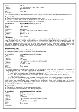 Client: IBM US
Project: FMS Data Converter (IGA) Quality Process
Duration: Aug’06 to Jun’08
Team: 7
Role: Team Lead
Description:
This project ensured all the quality processes are strictly followed as far as the IBM Quality standards are concerned.
Responsibilities:
 Generating the latest standard templates for various quality docs.
 Framing a number of documents for the tickets solved in the current month, whether there is any
deviation from the SLA, the actual time spent on the tickets, etc.
Organization: Kanbay Software (India) Pvt. Ltd.
Client: HSBC
Project: Credit Keeper
Platform: MVS
Languages: VS COBOL II
Tools: FILE-AID, CICS, CHANGEMAN, XPEDITER & SDSF
Database; DB2 & IMS
Duration: Apr’06 to Jul’06
Team: 6
Role: Team Member
Description:
In this project developed the system needed to sell a third party product called “Credit Keeper” provided by Affinion to
HSBC as well as non-HSBC customer and to maintain the customer record. It was a user interactive system. JAVA was
used as front end of Mainframe. The system developed here was responsible for making entry in the DB2 database all
the product related information e.g. price of the product, term taken, expiry date, current status, branch where
enrolled, etc the against the customer who might be an existing HSBC customer or an HSBC employee (here he was
eligible for a free trial of 3 months) or an entirely new customer who did not have any loan account in HSBC.
Responsibilities Held:
 Carrying out the initial study on the application.
 Developing code & conducting integration testing & impact analysis.
Organization: Kanbay Software (India) Pvt. Ltd.
Client: HSBC
Project: METRO II
Platform: MVS
Language: VS COBOL II
Tools: FILE-AID, CICS, CHANGEMAN, XPEDITER, SDSF
Database: DB2, IMS
Duration: Nov’05 to Mar’06
Team: 5
Role: Team Member
Description:
This project was about handling FRAUD accounts. Here the concept of Fraud Code was introduced in the database of
Consumer Lending of HSBC. The Fraud Codes could be of three types.
1) FI: if an account was doubted to be a fraud one, it was investigated and during the time of investigation, the
Fraud Status of the account was made Fraud Investigation (FI).
2) FF : if after investigation an account was found to be really fraud one, the status of this was changed to
Fraud Confirmed (FC).
3) FR: And after investigation if an account was found not to be fraud, its status was given Fraud Reversal (FR).
Here the Front End was designed in the following way. After clicking the newly introduced FRAUD button in the common
panel of Loan, user would be taken to the fraud section. Two buttons were visible there. User could query for the fraud
status for an account by clicking the INQUIRY button and also could update a particular account with the desired FRAUD
STATUS (FI/FC/FR) by clicking the UPDATE button.
Responsibilities:
 Gathering the requirements for developing the application.
 Generating the design specification, test strategy & plans etc.
Organization: Kanbay Software (India) Pvt. Ltd.
Client: HSBC
Project: Bankruptcy Automation
Platform: MVS
Language: VS COBOL II
Tools: FILE-AID, CICS, CHANGEMAN, XPEDITER, SDSF
Database: DB2
Duration: June 2005 to November 2005
Team: 5
Role: Team Member
Description:
 