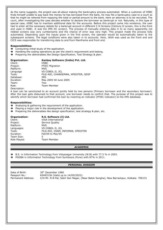 As the name suggests, the project was all about making the bankruptcy process automated. When a customer of HSBC
finds himself unable to pay back the money he has borrowed from the bank, he may file a bankruptcy case to a court so
that he might be relieved from repaying the total or partial amount to the bank. Here an attorney is to be recruited. The
court, after investigating the case decides whether to declare the borrower as bankrupt or not. Naturally, in this type of
special case, HSBC has to maintain additional data for the accounts. Before this project came into existence, the user
had to enter all the necessary details for a bankrupt account in different C II Screens (Century II screen, this is the front
end used in HSBC. It was the IMS DC screen). The process of manually entering data in to so many apparently not
related screens was very cumbersome and the chance of error was very high. This project made the process fully
automated. Depending upon the inputs given in the first screen, the operator would be automatically taken to the
subsequent screens. The legal conditions were also taken in to accounts. Here, JAVA was used as the front end and
CICS was responsible for transferring data to and from Mainframe and front end.
Responsibilities:
 Conducting initial study of the application.
 Handling the coding operations as per the client’s requirement and testing.
 Preparing the deliverables like Design Specification, Test Strategy & plan.
Organization: Kanbay Software (India) Pvt. Ltd.
Client: HSBC
Project: FFIEC Migration
Platform: MVS
Language VS COBOL II, JCL
Tools: FILE-AID, CHANGEMAN, XPEDITER, SDSF
Database: IMS
Duration: May 2005 till June 2005
Team: Two
Role: Team Member
Description:
A loan can be sanctioned to an account jointly held by two persons (Primary borrower and the secondary borrower).
After the loan gets disbursed to that account, one borrower needs to confirm that. The purpose of this project was to
identify which borrower had confirmed the loan by inserting an indicator (FFIEC indicator) to the IMS database.
Responsibilities:
 Analysing & gathering the requirement of the application.
 Playing a major role in the development of the application.
 Preparing the deliverables like design specification, test strategy & plan, etc.
Organization: R.S. Software (I) Ltd.
Client: VISA International
Project: Service Quality
Platform: MVS
Languages: VS COBOL II, JCL
Tools: FILE-AID, VSAM, INFOMAN, XPEDITER
Duration: Feb’04 to May’05
Team Size: 5
Role Played: Team Member
ACADEMIA
 B.E. in Information Technology from Vidyasagar University (W.B) with 77.5 % in 2003.
 PGDBA in Information Technology from Symbiosis (Pune) with 87% in 2011.
PERSONAL DOSSIER
Date of Birth: 30th
December 1980
Passport No.: K0493156 (Valid up to 14/05/2022).
Permanent Address: C/O Mr. R.N Pal, Satin Sen Nagar, (Near Balok Sangha), New Barrackpur, Kolkata: 700131
 