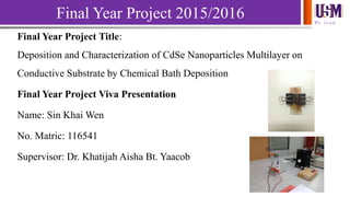 We l e a d
Final Year Project 2015/2016
Final Year Project Title:
Deposition and Characterization of CdSe Nanoparticles Multilayer on
Conductive Substrate by Chemical Bath Deposition
Final Year Project Viva Presentation
Name: Sin Khai Wen
No. Matric: 116541
Supervisor: Dr. Khatijah Aisha Bt. Yaacob
 
