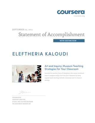 coursera.org
Statement of Accomplishment
WITH DISTINCTION
SEPTEMBER 03, 2013
ELEFTHERIA KALOUDI
Art and Inquiry: Museum Teaching
Strategies For Your Classroom
Intended for teachers from all disciplines, this course introduces
ways to integrate works of art into your classroom by using
inquiry-based teaching methods commonly used in museum
settings.
LISA MAZZOLA
ASSISTANT DIRECTOR,
SCHOOL AND TEACHER PROGRAMS
THE MUSEUM OF MODERN ART
 