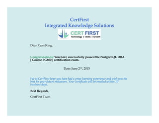 CertFirst
Integrated Knowledge Solutions
Dear Ryan King,
Congratulations! You have successfully passed the PostgreSQL DBA
[ Course PG800 ] certification exam.
Date: June 2nd
, 2015
We at CertFirst hope you have had a great learning experience and wish you the
best for your future endeavors. Your certificate will be emailed within 10
business days.
Best Regards,
CertFirst Team
 