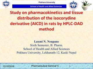 School of Health and Allied Sciences
Pokhara University
Study on pharmacokinetics and tissue
distribution of the isocorydine
derivative (AICD) in rats by HPLC-DAD
method
Laxmi N. Neupane
Sixth Semester, B. Pharm.
School of Health and Allied Sciences
Pokhara University, Lekhanath-12, Kaski Nepal
12/10/2016 Pharmaceutical Seminar 5 1
 