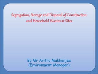Segregation, Storage and Disposal of Construction
and Household Wastes at Sites
By Mr Aritro Mukherjee
(Environment Manager)
 