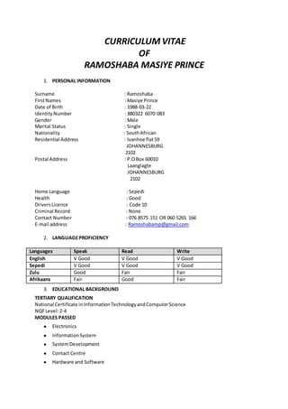 CURRICULUM VITAE
OF
RAMOSHABA MASIYE PRINCE
1. PERSONAL INFORMATION
Surname : Ramoshaba
FirstNames : Masiye Prince
Date of Birth : 1988-03-22
IdentityNumber : 880322 6070 083
Gender : Male
Marital Status : Single
Nationality : SouthAfrican
Residential Address : Ivanhoe flat59
JOHANNESBURG
2102
Postal Address : P.OBox 60010
Laanglagte
JOHANNESBURG
2102
Home Language : Sepedi
Health : Good
DriversLicence : Code 10
Criminal Record : None
Contact Number : 076 8575 151 OR 060 5265 166
E-mail address : Ramoshabamp@gmail.com
2. LANGUAGEPROFICIENCY
Languages Speak Read Write
English V Good V Good V Good
Sepedi V Good V Good V Good
Zulu Good Fair Fair
Afrikaans Fair Good Fair
3. EDUCATIONAL BACKGROUND
TERTIARY QUALIFICATION
National Certificate inInformationTechnologyandComputerScience
NQFLevel:2-4
MODULES PASSED
● Electronics
● InformationSystem
● SystemDevelopment
● Contact Centre
● Hardware and Software
 