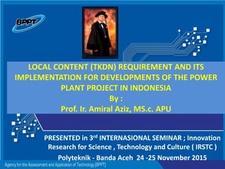 Agency for the Assessment and Application of Technology - IndonesiaAgency for the Assessment and Application of Technology - Indonesia
LOCAL CONTENT (TKDN) REQUIREMENT AND ITS
IMPLEMENTATION FOR DEVELOPMENTS OF THE POWER
PLANT PROJECT IN INDONESIA
By :
Prof. Ir. Amiral Aziz, MS.c. APU
PRESENTED in 3rd INTERNASIONAL SEMINAR ; Innovation
Research for Science , Technology and Culture ( IRSTC )
Polyteknik - Banda Aceh 24 -25 November 2015
 