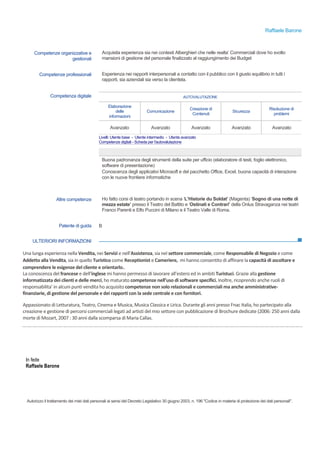 Raffaele Barone
© Unione europea, 2002-2015 | europass.cedefop.europa.eu Pagina 3 / 3
ULTERIORI INFORMAZIONI
Una	
  lunga	
  esperienza	
  nella	
  Vendita,	
  nei	
  Servizi	
  e	
  nell’Assistenza,	
  sia	
  nel	
  settore	
  commerciale,	
  come	
  Responsabile	
  di	
  Negozio	
  e	
  come	
  
Addetto	
  alla	
  Vendita,	
  sia	
  in	
  quello	
  Turistico	
  come	
  Receptionist	
  e	
  Cameriere,	
  	
  mi	
  hanno	
  consentito	
  di	
  affinare	
  la	
  capacità	
  di	
  ascoltare	
  e	
  
comprendere	
  le	
  esigenze	
  del	
  cliente	
  e	
  orientarlo..	
  	
  	
  
La	
  conoscenza	
  del	
  francese	
  e	
  dell’inglese	
  mi	
  hanno	
  permesso	
  di	
  lavorare	
  all’estero	
  ed	
  in	
  ambiti	
  Turistuci.	
  Grazie	
  alla	
  gestione	
  
informatizzata	
  dei	
  clienti	
  e	
  delle	
  merci,	
  ho	
  maturato	
  competenze	
  nell’uso	
  di	
  software	
  specifici.	
  Inoltre,	
  ricoprendo	
  anche	
  ruoli	
  di	
  
responsabilita’	
  in	
  alcuni	
  punti	
  vendita	
  ho	
  acquisito	
  competenze	
  non	
  solo	
  relazionali	
  e	
  commerciali	
  ma	
  anche	
  amministrative-­‐
finanziarie,	
  di	
  gestione	
  del	
  personale	
  e	
  dei	
  rapporti	
  con	
  la	
  sede	
  centrale	
  e	
  con	
  fornitori.
Appassionato	
  di	
  Letturatura,	
  Teatro,	
  Cinema	
  e	
  Musica,	
  Musica	
  Classica	
  e	
  Lirica.	
  Durante	
  gli	
  anni	
  presso	
  Fnac	
  Italia,	
  ho	
  partecipato	
  alla	
  
creazione	
  e	
  gestione	
  di	
  percorsi	
  commerciali	
  legati	
  ad	
  artisti	
  del	
  mio	
  settore	
  con	
  pubblicazione	
  di	
  Brochure	
  dedicate	
  (2006:	
  250	
  anni	
  dalla	
  
morte	
  di	
  Mozart,	
  2007	
  :	
  30	
  anni	
  dalla	
  scomparsa	
  di	
  Maria	
  Callas.	
  
In fede
Raffaele Barone
Autorizzo il trattamento dei miei dati personali ai sensi del Decreto Legislativo 30 giugno 2003, n. 196 "Codice in materia di protezione dei dati personali".
Competenze organizzative e
gestionali
Acquisita esperienza sia nei contesti Alberghieri che nelle realta’ Commerciali dove ho svolto
mansioni di gestione del personale finalizzato al raggiungimento dei Budget
Competenze professionali Esperienza nei rapporti interpersonali a contatto con il pubblico con il giusto equilibrio in tutti i
rapporti, sia aziendali sia verso la clientela.
Competenza digitale AUTOVALUTAZIONE
Elaborazione
delle
informazioni
Comunicazione
Creazione di
Contenuti
Sicurezza
Risoluzione di
problemi
Avanzato Avanzato Avanzato Avanzato Avanzato
Livelli: Utente base - Utente intermedio - Utente avanzato
Competenze digitali - Scheda per l'autovalutazione
Buona padronanza degli strumenti della suite per ufficio (elaboratore di testi, foglio elettronico,
software di presentazione)
Conoscenza degli applicativi Microsoft e del pacchetto Office, Excel, buona capacità di interazione
con le nuove frontiere informatiche
Altre competenze Ho fatto corsi di teatro portando in scena ‘L’Historie du Soldat’ (Magenta) ‘Sogno di una notte di
mezza estate’ presso il Teatro del Battito e ‘Ostinati e Contrari’ della Onlus Stravaganza nei teatri
Franco Parenti e Elfo Puccini di Milano e il Teatro Valle di Roma.
Patente di guida B
 