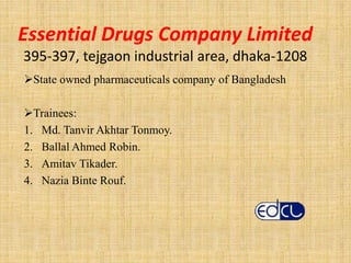 Essential Drugs Company Limited
395-397, tejgaon industrial area, dhaka-1208
State owned pharmaceuticals company of Bangladesh
Trainees:
1. Md. Tanvir Akhtar Tonmoy.
2. Ballal Ahmed Robin.
3. Amitav Tikader.
4. Nazia Binte Rouf.
 