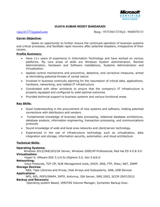 VIJAYA KUMAR REDDY BANDAKADI
vijay.b1377@gmail.com Bang - 9535366133/Hyd - 9440470133
Carrer Objective:
Seeks an opportunity to further ensure the continued operation of business systems
and critical processes, and facilitate rapid recovery after potential disasters, irrespective of their
causes.
Profile Summary:
• Have 11+ years of experience in Information Technology and have worked on various
platforms. My core areas of skills are Windows System administration, Remote
Administration, Hardware and Software installations, Systems Administration and
Virtualization.
• Applied control mechanisms and preventive, detective, and corrective measures, aimed
at eliminating potential threats of varied nature
• Involved in business continuity planning for the resumption of critical data, applications,
hardware, networking, and related IT infrastructure
• Coordinated with other architects to ensure that the company's IT infrastructure is
properly equipped and configured to yield optimal outcomes
• Provided technical support to business systems and various functional areas
Key Skills:
• Good Understanding in the procurement of new systems and software, holding potential
connections with distributors and vendors.
• Fundamental knowledge of business data processing, relational database architecture,
database analysis, information engineering, transaction processing, and communications
protocols
• Sound knowledge of wide and local area networks and client/server technology.
• Experienced in the use of infrastructure technology such as virtualization, data
integration and storage, information security, automation, and cloud architecture
Technical Skills:
Operating Systems:
Windows 2012/2K8/2K3/2K Server, Windows 2000/XP Professional, Red hat ES 4.0 & 9.0
Virtualization:
Hyper-V, VMware ESX 3.1/4.0/,VSphere 5.0, Xen 5.6/6.0
Networking:
Cisco Protocols, TCP /IP, N/W Management tools, DHCP, DNS, FTP, IPsec, NAT, SNMP
Storage Devices:
NAS, Tape Libraries and Drives, Disk Arrays and Subsystems, SAN, USB Devices
Applications:
NFS, NIS, POP3/IMAP4, SMTP, Antivirus, ISA Server, SMS 2003, SCCM 2007/2012
Backup and Recovery:
Operating system Based, VERITAS Volume Manager, Symantec Backup Exec.
 